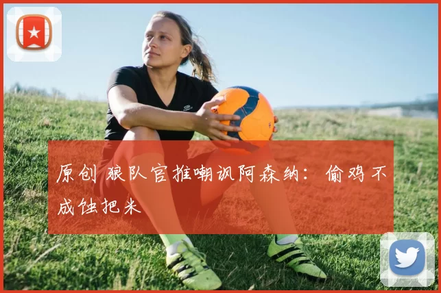 原创 狼队官推嘲讽阿森纳：偷鸡不成蚀把米