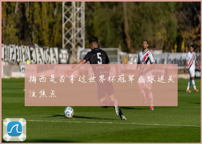 梅西是否拿过世界杯冠军成球迷关注焦点