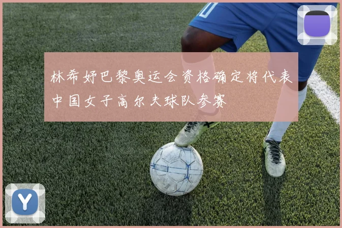 林希妤巴黎奥运会资格确定将代表中国女子高尔夫球队参赛