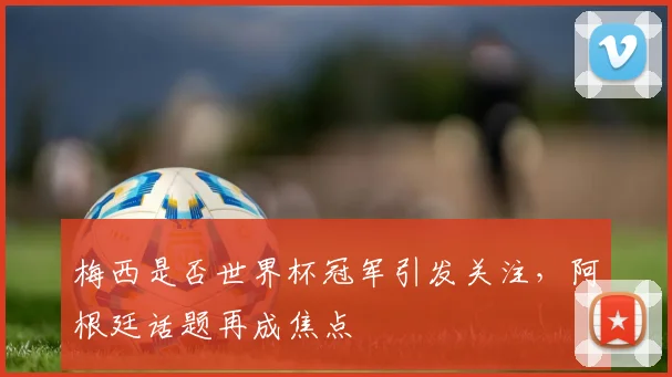 梅西是否世界杯冠军引发关注,阿根廷话题再成焦点
