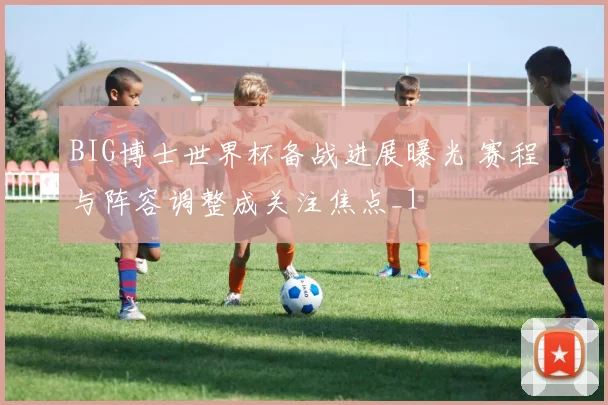 BIG博士世界杯备战进展曝光 赛程与阵容调整成关注焦点_1