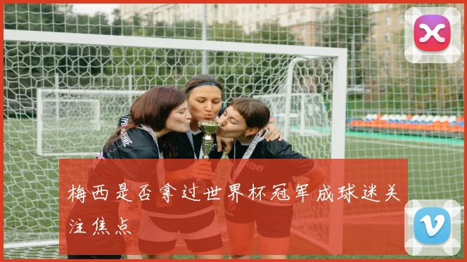 梅西是否拿过世界杯冠军成球迷关注焦点